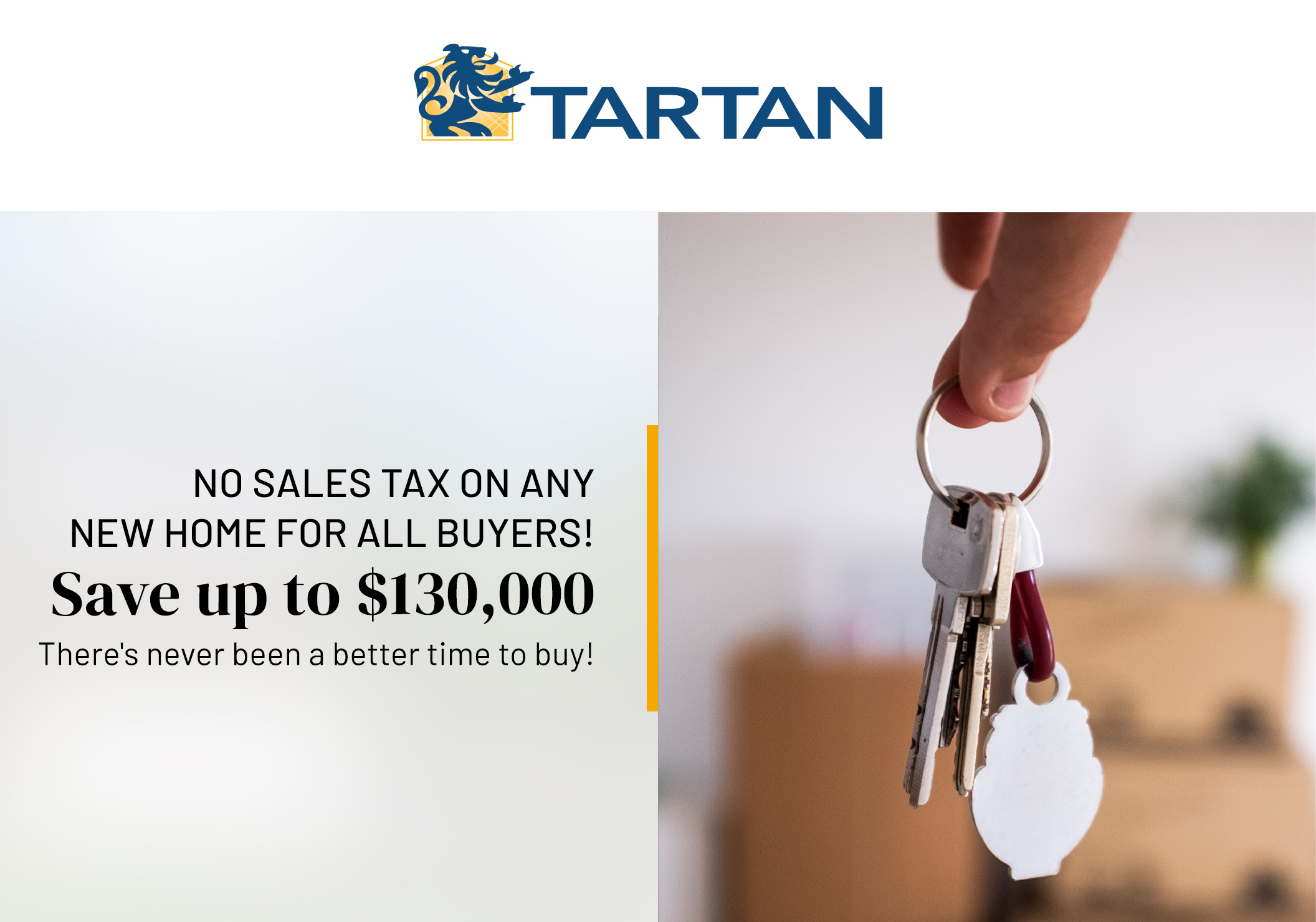 NO SALES TAX ON ANY NEW HOME FOR ALL BUYERS!
Save up to $130,000
There's never been a better time to buy!